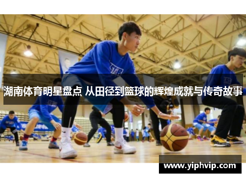 湖南体育明星盘点 从田径到篮球的辉煌成就与传奇故事